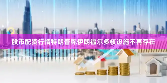 股市配资行情特朗普称伊朗福尔多核设施不再存在