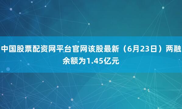 中国股票配资网平台官网该股最新（6月23日）两融余额为1.45亿元