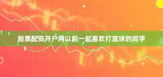 股票配资开户网以前一起喜欢打篮球的同学