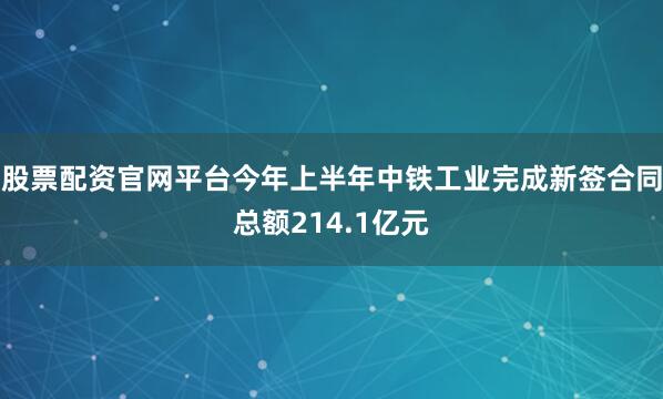 股票配资官网平台今年上半年中铁工业完成新签合同总额214.1亿元