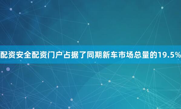 配资安全配资门户占据了同期新车市场总量的19.5%
