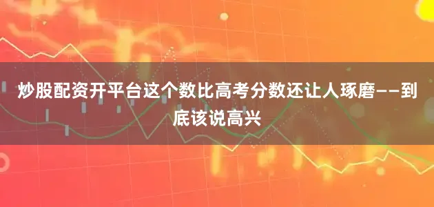 炒股配资开平台这个数比高考分数还让人琢磨——到底该说高兴