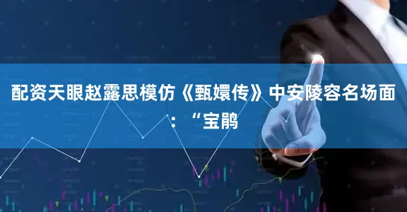 配资天眼赵露思模仿《甄嬛传》中安陵容名场面：“宝鹃